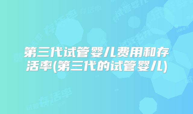 第三代试管婴儿费用和存活率(第三代的试管婴儿)
