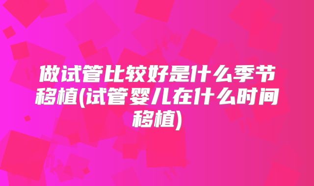 做试管比较好是什么季节移植(试管婴儿在什么时间移植)