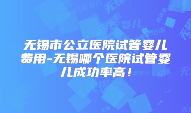 无锡市公立医院试管婴儿费用-无锡哪个医院试管婴儿成功率高！