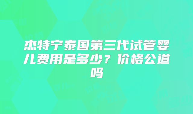 杰特宁泰国第三代试管婴儿费用是多少?价格公道吗