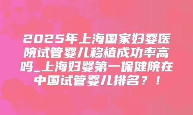2025年上海国家妇婴医院试管婴儿移植成功率高吗_上海妇婴第一保健院在中国试管婴儿排名？！
