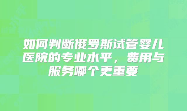 如何判断俄罗斯试管婴儿医院的专业水平,费用与服务哪个更重要