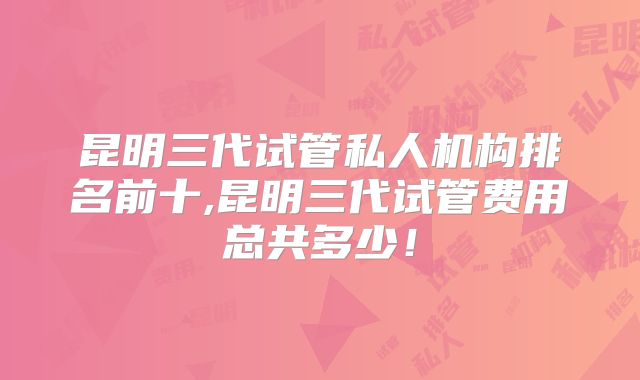 昆明三代试管私人机构排名前十,昆明三代试管费用总共多少!