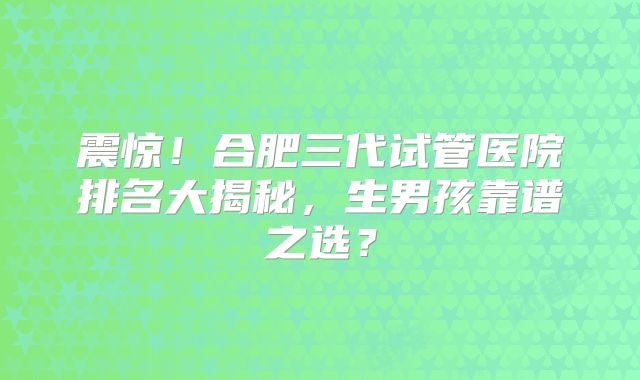 震惊!合肥三代试管医院排名大揭秘,生男孩靠谱之选?