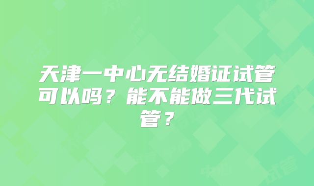 天津一中心无结婚证试管可以吗?能不能做三代试管?