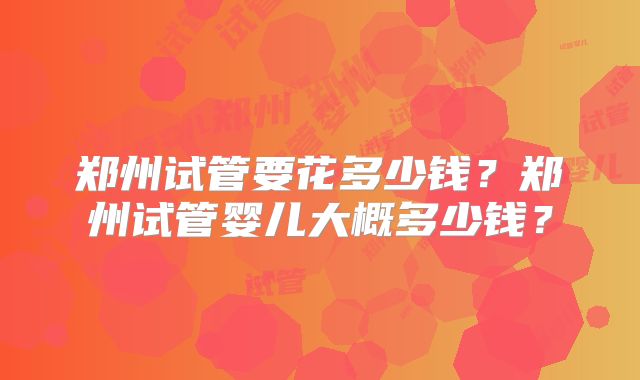 郑州试管要花多少钱?郑州试管婴儿大概多少钱?