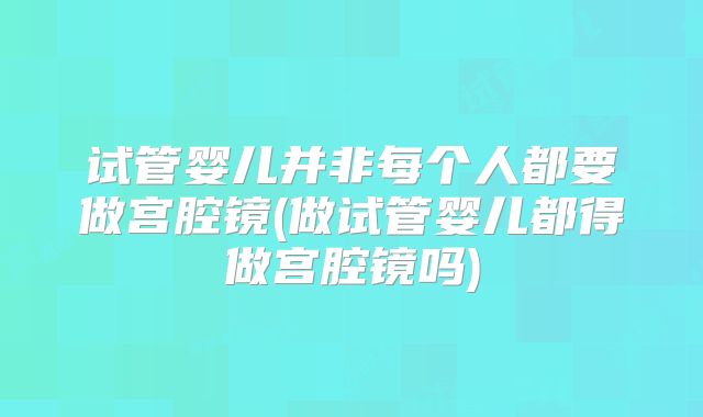 试管婴儿并非每个人都要做宫腔镜(做试管婴儿都得做宫腔镜吗)