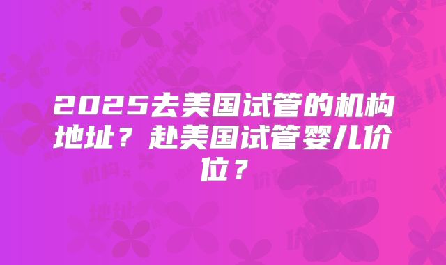 2025去美国试管的机构地址？赴美国试管婴儿价位？