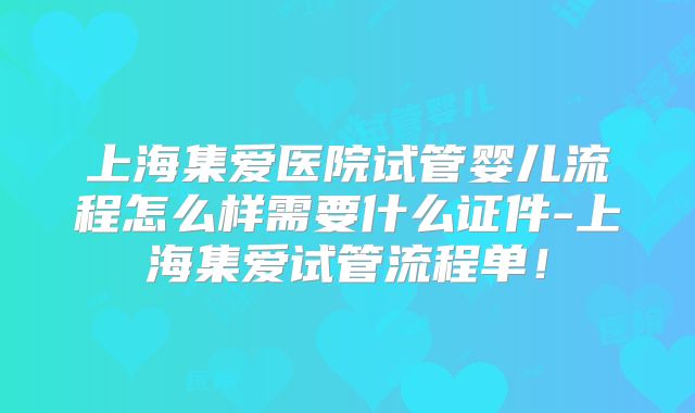 上海集爱医院试管婴儿流程怎么样需要什么证件-上海集爱试管流程单！