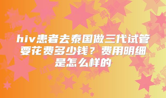 hiv患者去泰国做三代试管要花费多少钱?费用明细是怎么样的