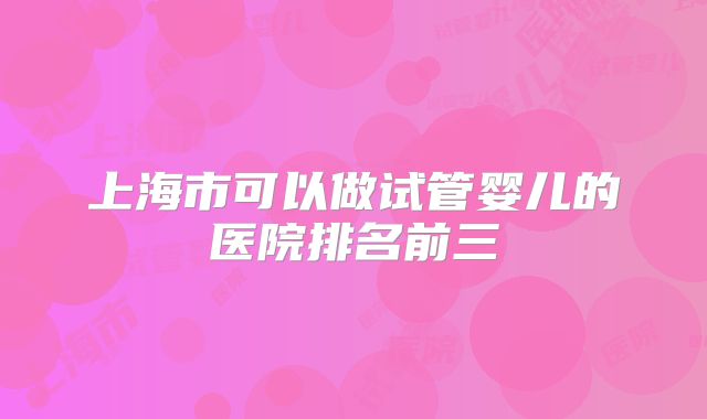 上海市可以做试管婴儿的医院排名前三