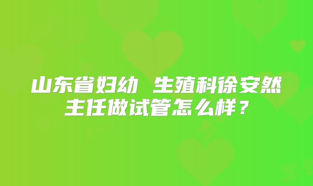 山东省妇幼 生殖科徐安然主任做试管怎么样？