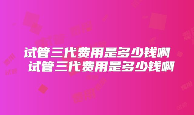试管三代费用是多少钱啊 试管三代费用是多少钱啊