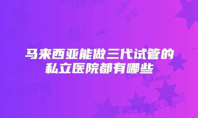 马来西亚能做三代试管的私立医院都有哪些