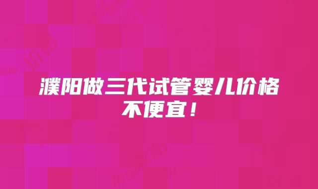 濮阳做三代试管婴儿价格不便宜！