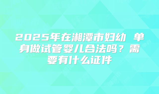 2025年在湘潭市妇幼 单身做试管婴儿合法吗?需要有什么证件