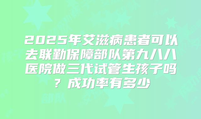 2025年艾滋病患者可以去联勤保障部队第九八八医院做三代试管生孩子吗？成功率有多少