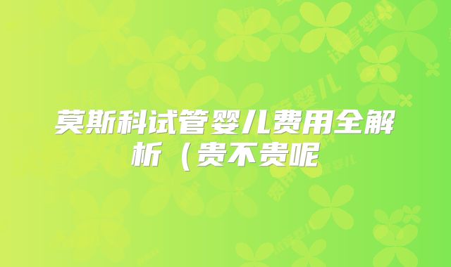 莫斯科试管婴儿费用全解析(贵不贵呢