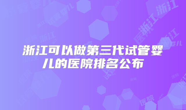 浙江可以做第三代试管婴儿的医院排名公布