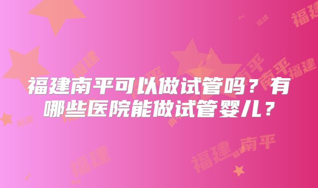 福建南平可以做试管吗？有哪些医院能做试管婴儿？