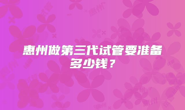 惠州做第三代试管要准备多少钱?
