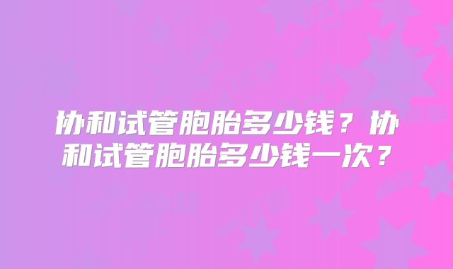 协和试管胞胎多少钱?协和试管胞胎多少钱一次?