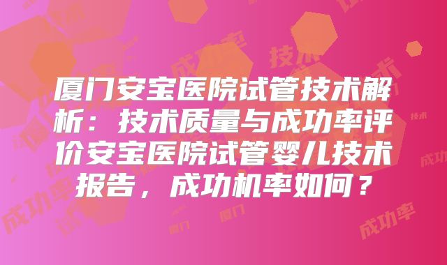 厦门安宝医院试管技术解析：技术质量与成功率评价安宝医院试管婴儿技术报告，成功机率如何？
