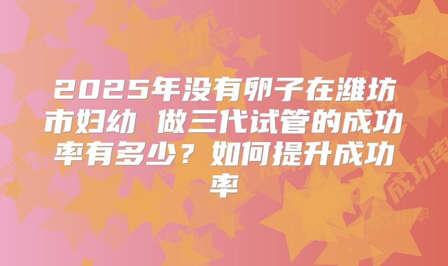 2025年没有卵子在潍坊市妇幼 做三代试管的成功率有多少?如何提升成功率