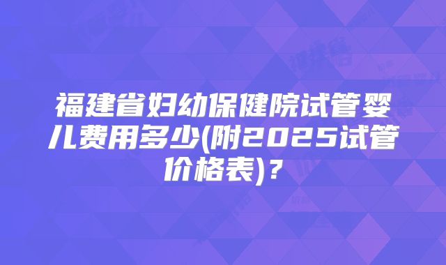福建省妇幼保健院试管婴儿费用多少(附2025试管价格表)？
