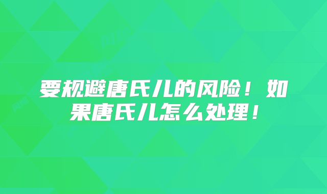 要规避唐氏儿的风险！如果唐氏儿怎么处理！