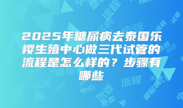 2025年糖尿病去泰国乐樱生殖中心做三代试管的流程是怎么样的？步骤有哪些