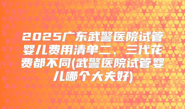 2025广东武警医院试管婴儿费用清单二、三代花费都不同(武警医院试管婴儿哪个大夫好)