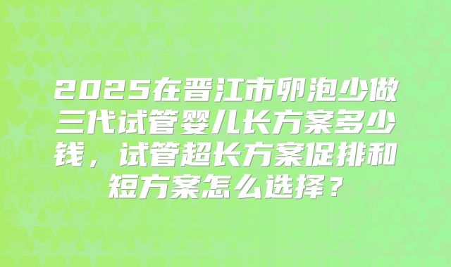2025在晋江市卵泡少做三代试管婴儿长方案多少钱，试管超长方案促排和短方案怎么选择？