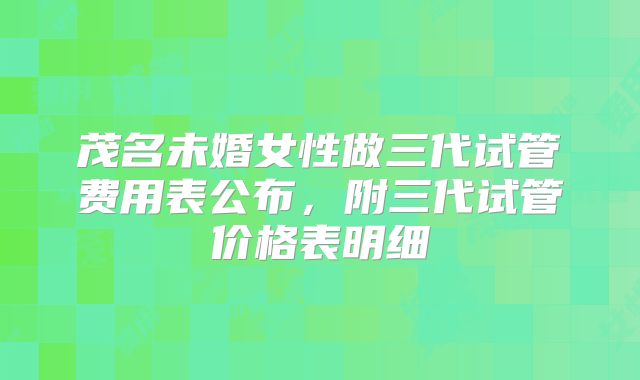 茂名未婚女性做三代试管费用表公布,附三代试管价格表明细