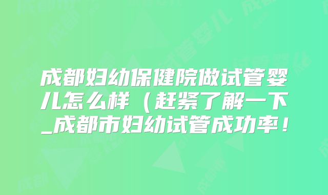 成都妇幼保健院做试管婴儿怎么样（赶紧了解一下_成都市妇幼试管成功率！