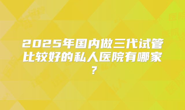 2025年国内做三代试管比较好的私人医院有哪家？