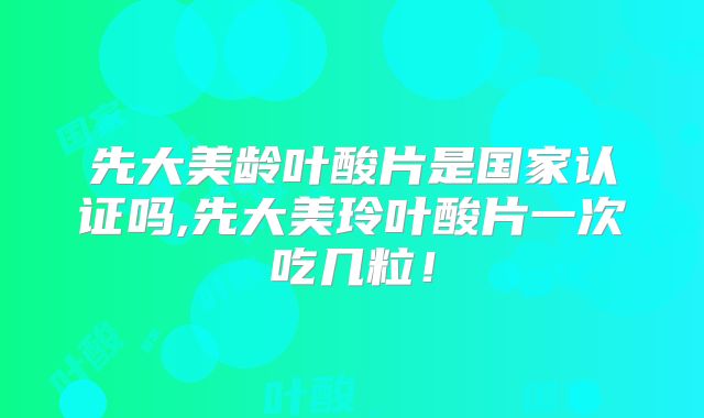 先大美龄叶酸片是国家认证吗,先大美玲叶酸片一次吃几粒！