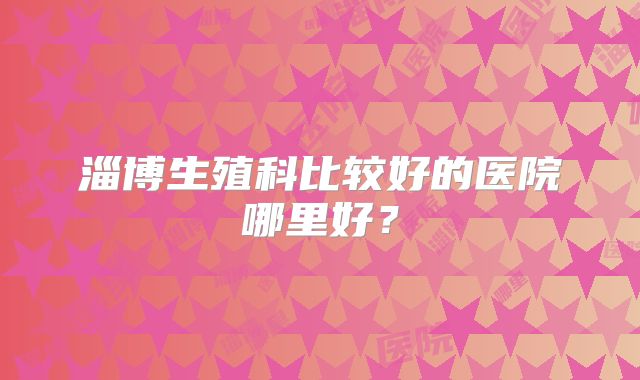 淄博生殖科比较好的医院哪里好？