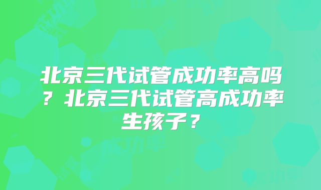 北京三代试管成功率高吗？北京三代试管高成功率生孩子？