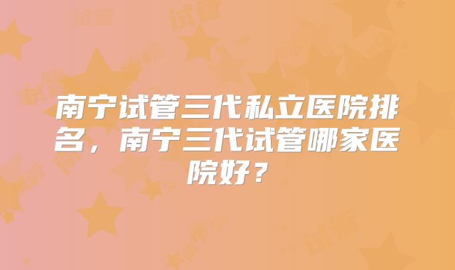 南宁试管三代私立医院排名，南宁三代试管哪家医院好？