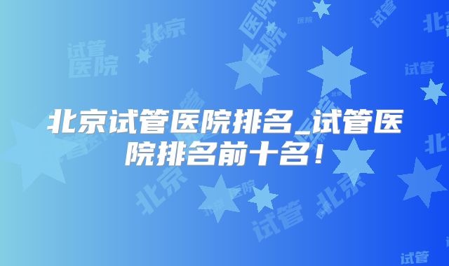 北京试管医院排名_试管医院排名前十名！