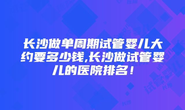 长沙做单周期试管婴儿大约要多少钱,长沙做试管婴儿的医院排名！