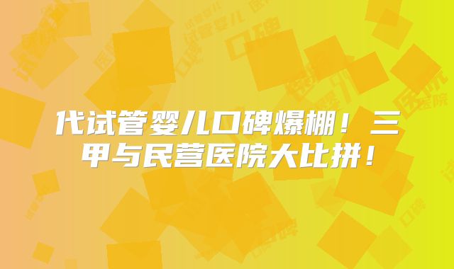 代试管婴儿口碑爆棚!三甲与民营医院大比拼!