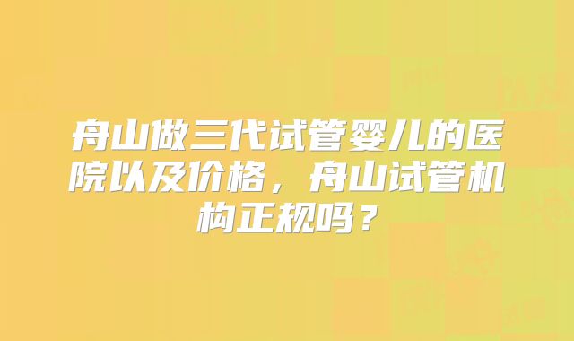 舟山做三代试管婴儿的医院以及价格，舟山试管机构正规吗？