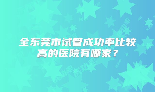 全东莞市试管成功率比较高的医院有哪家？