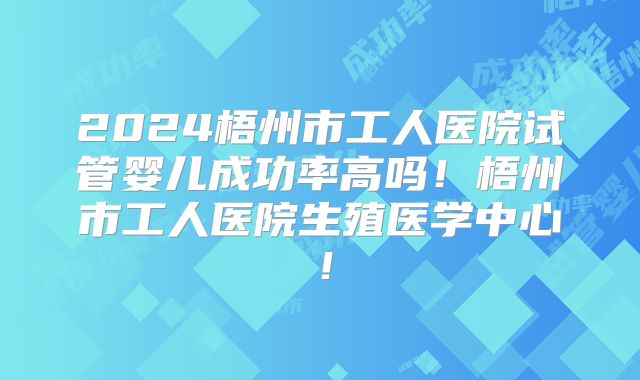 2024梧州市工人医院试管婴儿成功率高吗!梧州市工人医院生殖医学中心!