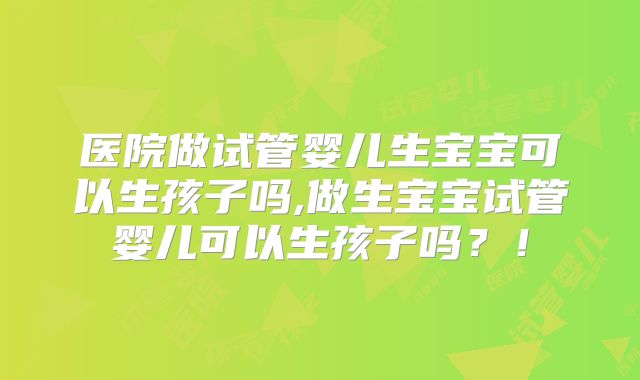 医院做试管婴儿生宝宝可以生孩子吗,做生宝宝试管婴儿可以生孩子吗？！