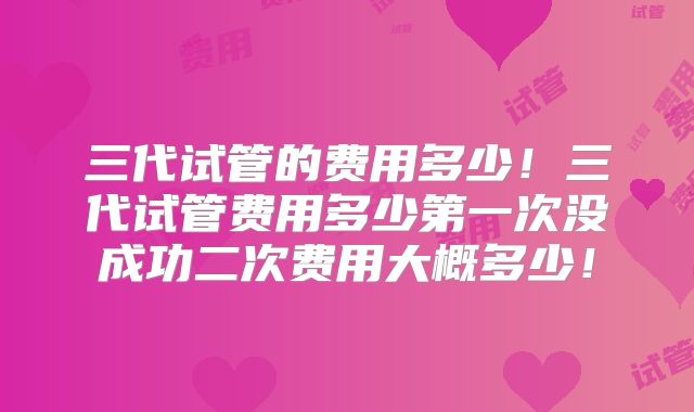 三代试管的费用多少！三代试管费用多少第一次没成功二次费用大概多少！