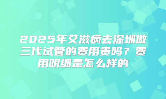 2025年艾滋病去深圳做三代试管的费用贵吗？费用明细是怎么样的