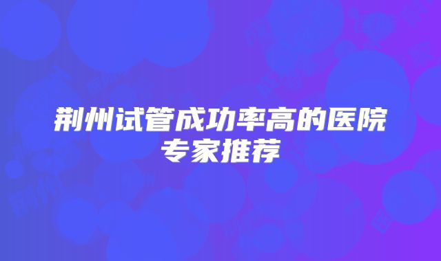 荆州试管成功率高的医院专家推荐